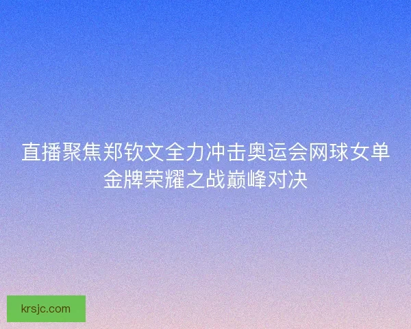 直播聚焦郑钦文全力冲击奥运会网球女单金牌荣耀之战巅峰对决