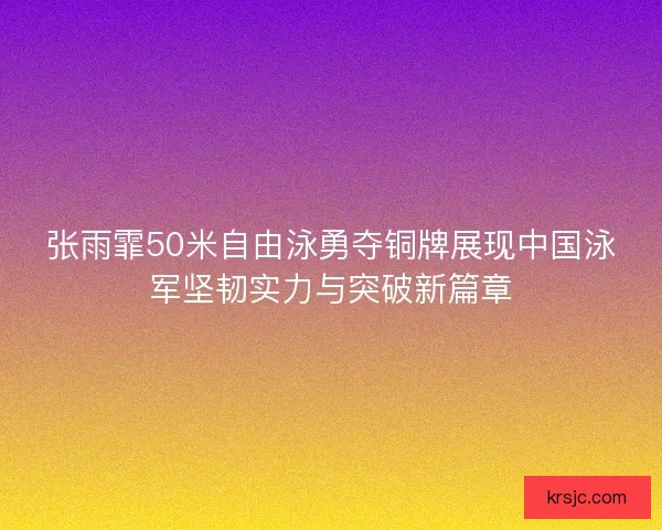 张雨霏50米自由泳勇夺铜牌展现中国泳军坚韧实力与突破新篇章 张雨霏50米自由泳勇夺铜牌展现中国泳军坚韧实力与突破新篇章