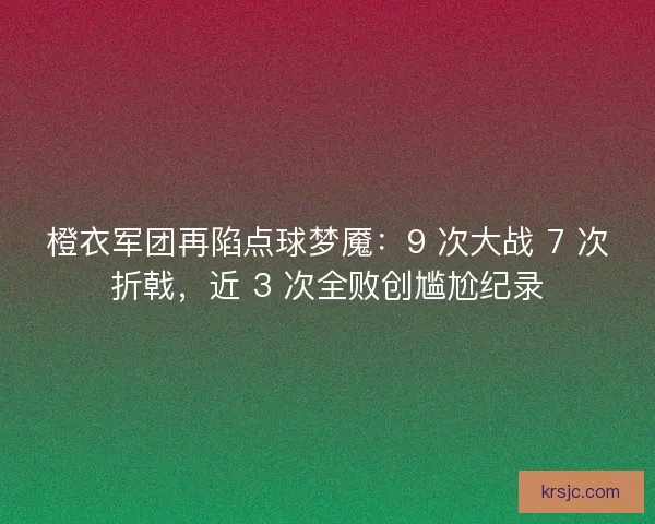 橙衣军团再陷点球梦魇：9 次大战 7 次折戟，近 3 次全败创尴尬纪录