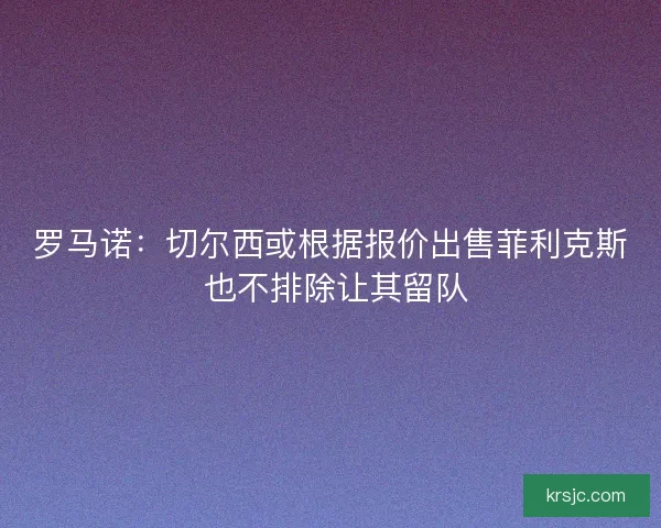 罗马诺:切尔西或根据报价出售菲利克斯 也不排除让其留队 罗马诺:切尔西或根据报价出售菲利克斯 也不排除让其留队