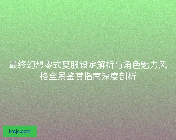 最终幻想零式夏服设定解析与角色魅力风格全景鉴赏指南深度剖析