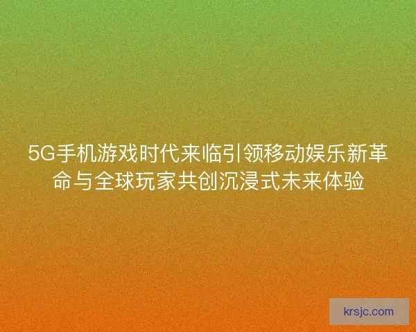 5G手机游戏时代来临引领移动娱乐新革命与全球玩家共创沉浸式未来体验
