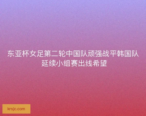 东亚杯女足第二轮中国队顽强战平韩国队 延续小组赛出线希望