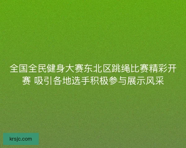 全国全民健身大赛东北区跳绳比赛精彩开赛 吸引各地选手积极参与展示风采