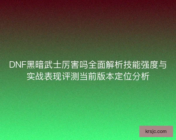 DNF黑暗武士厉害吗全面解析技能强度与实战表现评测当前版本定位分析