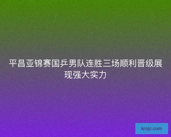 平昌亚锦赛国乒男队连胜三场顺利晋级展现强大实力