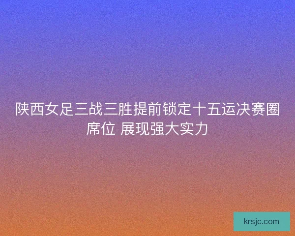 陕西女足三战三胜提前锁定十五运决赛圈席位 展现强大实力