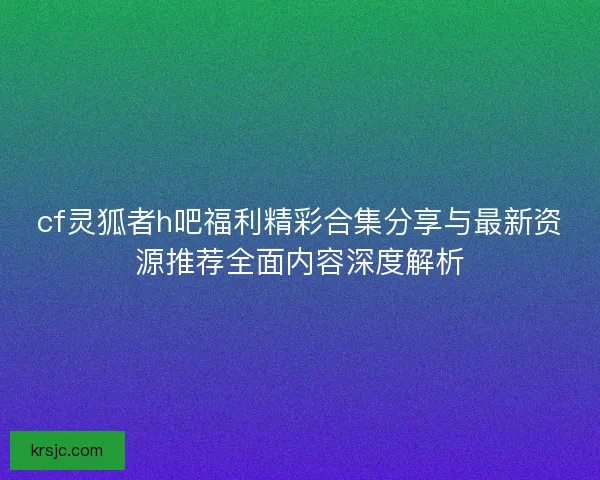 cf灵狐者h吧福利精彩合集分享与最新资源推荐全面内容深度解析