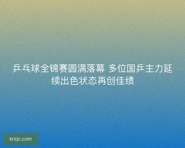 乒乓球全锦赛圆满落幕 多位国乒主力延续出色状态再创佳绩