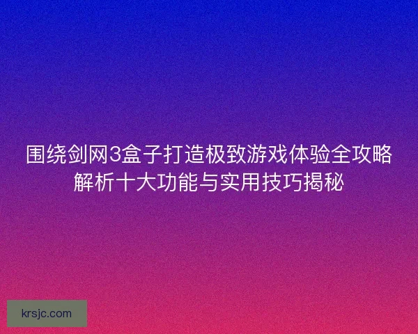 围绕剑网3盒子打造极致游戏体验全攻略解析十大功能与实用技巧揭秘