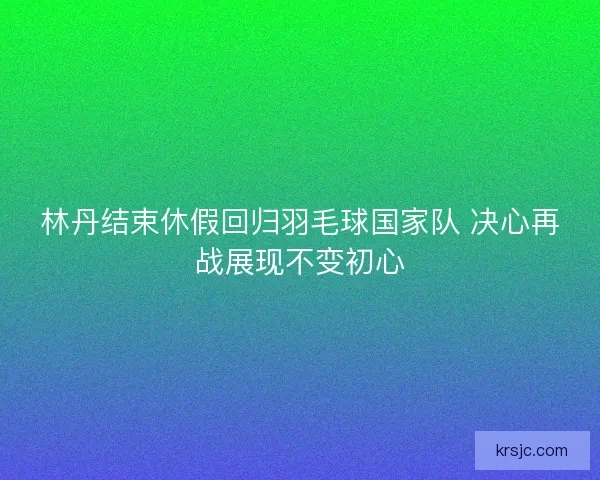 林丹结束休假回归羽毛球国家队 决心再战展现不变初心 林丹结束休假回归羽毛球国家队 决心再战展现不变初心
