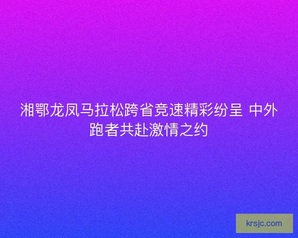 湘鄂龙凤马拉松跨省竞速精彩纷呈 中外跑者共赴激情之约