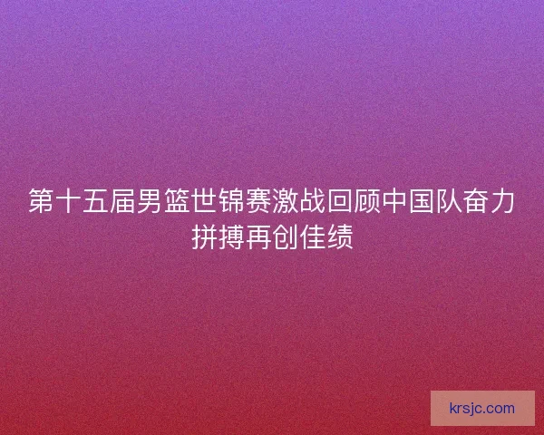 第十五届男篮世锦赛激战回顾中国队奋力拼搏再创佳绩