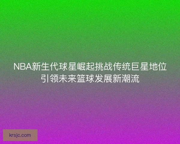 NBA新生代球星崛起挑战传统巨星地位引领未来篮球发展新潮流