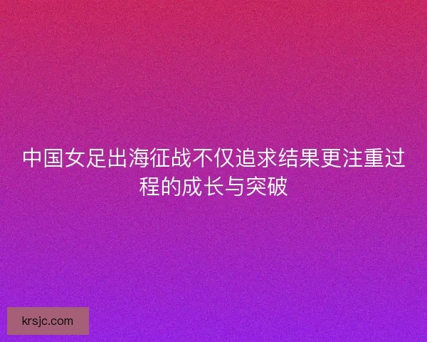 中国女足出海征战不仅追求结果更注重过程的成长与突破 中国女足出海征战不仅追求结果更注重过程的成长与突破