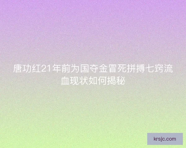 唐功红21年前为国夺金冒死拼搏七窍流血现状如何揭秘 唐功红21年前为国夺金冒死拼搏七窍流血现状如何揭秘