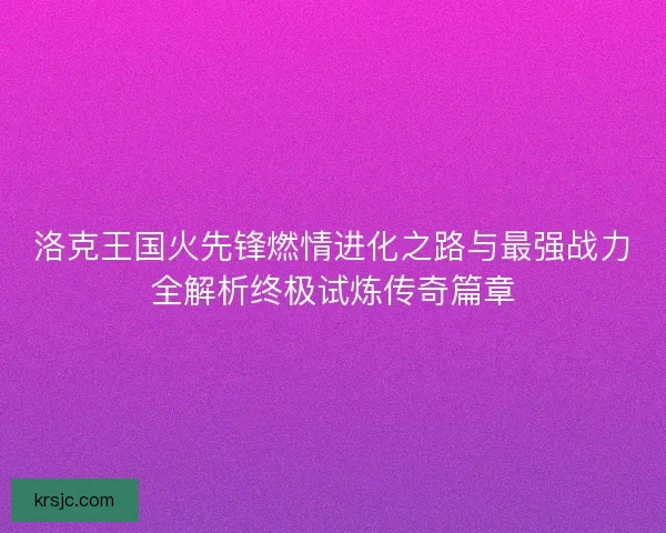 洛克王国火先锋燃情进化之路与最强战力全解析终极试炼传奇篇章