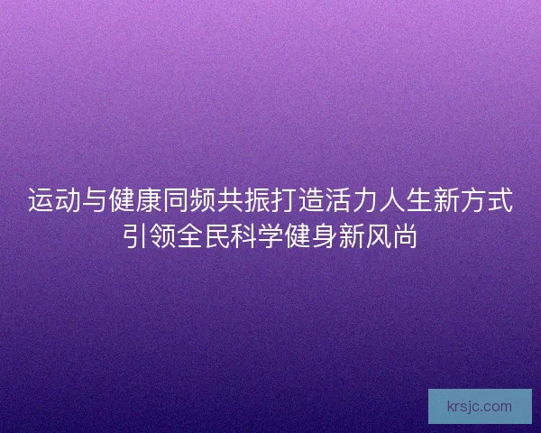 运动与健康同频共振打造活力人生新方式引领全民科学健身新风尚 运动与健康同频共振打造活力人生新方式引领全民科学健身新风尚