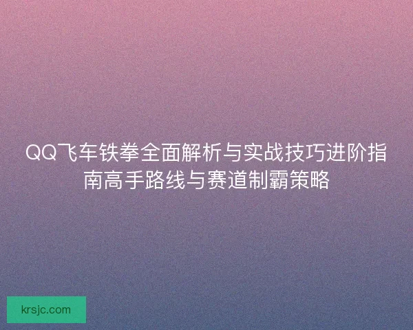 QQ飞车铁拳全面解析与实战技巧进阶指南高手路线与赛道制霸策略 QQ飞车铁拳全面解析与实战技巧进阶指南高手路线与赛道制霸策略