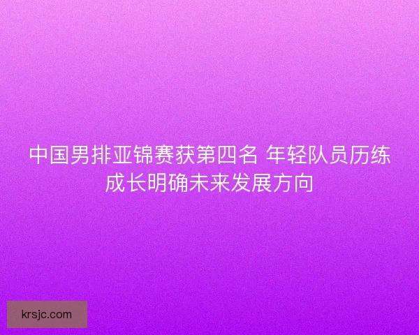 中国男排亚锦赛获第四名 年轻队员历练成长明确未来发展方向 中国男排亚锦赛获第四名 年轻队员历练成长明确未来发展方向