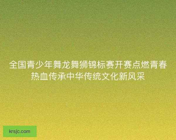全国青少年舞龙舞狮锦标赛开赛点燃青春热血传承中华传统文化新风采 全国青少年舞龙舞狮锦标赛开赛点燃青春热血传承中华传统文化新风采