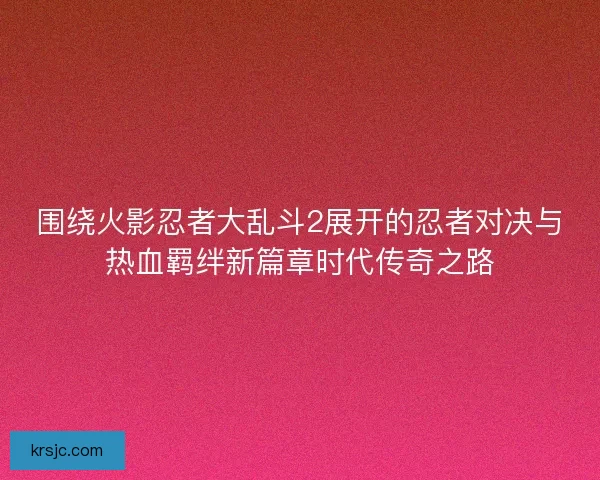围绕火影忍者大乱斗2展开的忍者对决与热血羁绊新篇章时代传奇之路