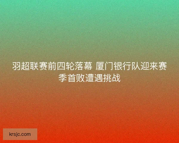 羽超联赛前四轮落幕 厦门银行队迎来赛季首败遭遇挑战 羽超联赛前四轮落幕 厦门银行队迎来赛季首败遭遇挑战