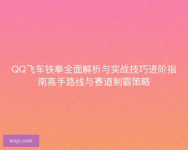 QQ飞车铁拳全面解析与实战技巧进阶指南高手路线与赛道制霸策略 QQ飞车铁拳全面解析与实战技巧进阶指南高手路线与赛道制霸策略