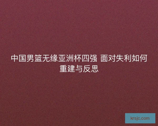 中国男篮无缘亚洲杯四强 面对失利如何重建与反思 中国男篮无缘亚洲杯四强 面对失利如何重建与反思