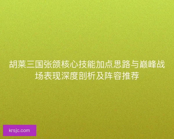 胡莱三国张颌核心技能加点思路与巅峰战场表现深度剖析及阵容推荐 胡莱三国张颌核心技能加点思路与巅峰战场表现深度剖析及阵容推荐