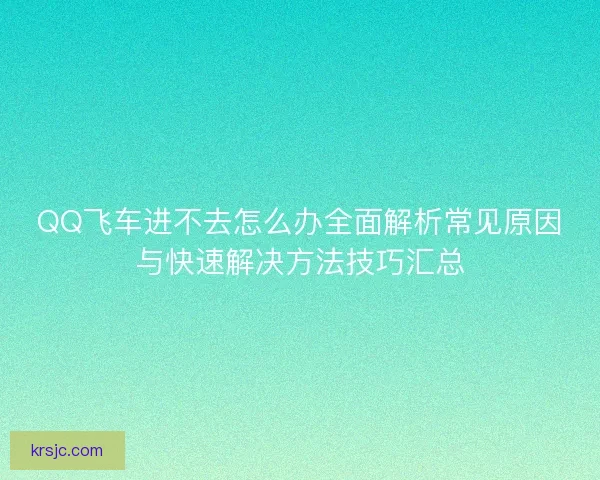 QQ飞车进不去怎么办全面解析常见原因与快速解决方法技巧汇总