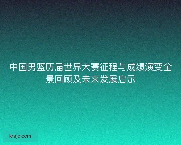 中国男篮历届世界大赛征程与成绩演变全景回顾及未来发展启示 中国男篮历届世界大赛征程与成绩演变全景回顾及未来发展启示