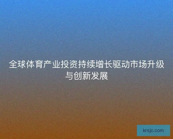 全球体育产业投资持续增长驱动市场升级与创新发展 全球体育产业投资持续增长驱动市场升级与创新发展