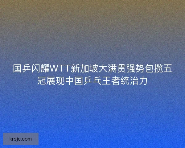 国乒闪耀WTT新加坡大满贯强势包揽五冠展现中国乒乓王者统治力
