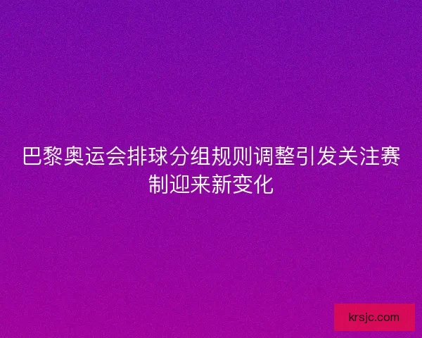 巴黎奥运会排球分组规则调整引发关注赛制迎来新变化