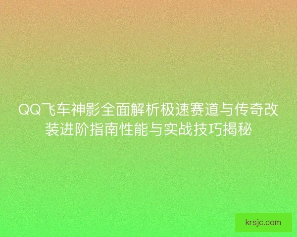 QQ飞车神影全面解析极速赛道与传奇改装进阶指南性能与实战技巧揭秘