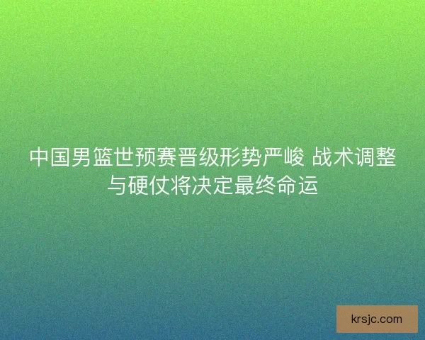 中国男篮世预赛晋级形势严峻 战术调整与硬仗将决定最终命运